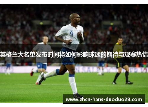 英格兰大名单发布时间将如何影响球迷的期待与观赛热情 英格兰大名单发布时间将如何影响球迷的期待与观赛热情
