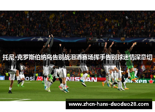 托尼·克罗斯伯纳乌告别战泪洒赛场挥手告别球迷情深意切 托尼·克罗斯伯纳乌告别战泪洒赛场挥手告别球迷情深意切
