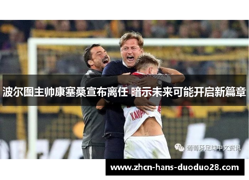 波尔图主帅康塞桑宣布离任 暗示未来可能开启新篇章 波尔图主帅康塞桑宣布离任 暗示未来可能开启新篇章