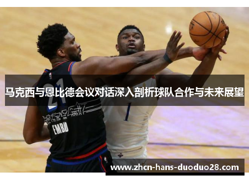 马克西与恩比德会议对话深入剖析球队合作与未来展望